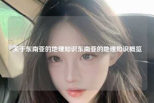 关于东南亚的地理知识东南亚的地理知识概览